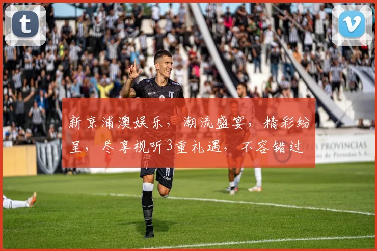新京浦澳娱乐，潮流盛宴，精彩纷呈，尽享视听3重礼遇，不容错过