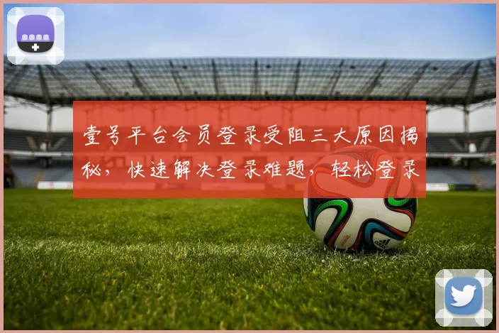 壹号平台会员登录受阻三大原因揭秘，快速解决登录难题，轻松登录三步走