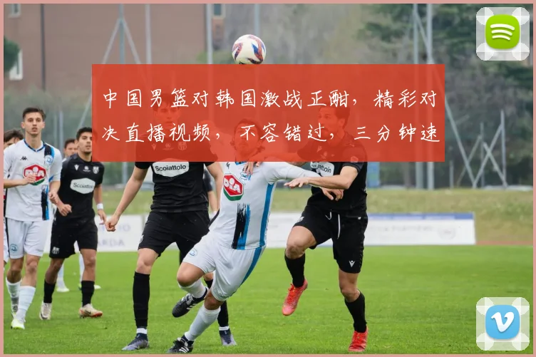 中国男篮对韩国激战正酣，精彩对决直播视频，不容错过，三分钟速览