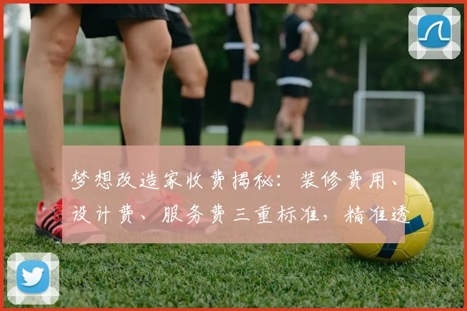 梦想改造家收费揭秘：装修费用、设计费、服务费三重标准，精准透明
